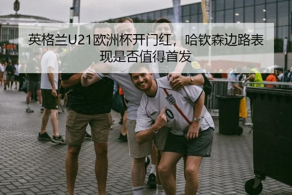 英格兰U21欧洲杯开门红，哈钦森边路表现是否值得首发
