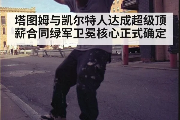 塔图姆与凯尔特人达成超级顶薪合同绿军卫冕核心正式确定
