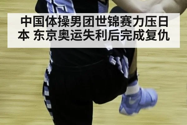 中国体操男团世锦赛力压日本 东京奥运失利后完成复仇